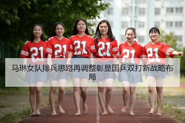马琳女队排兵思路再调整彰显国乒双打新战略布局