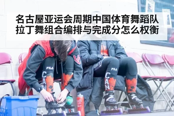 名古屋亚运会周期中国体育舞蹈队拉丁舞组合编排与完成分怎么权衡